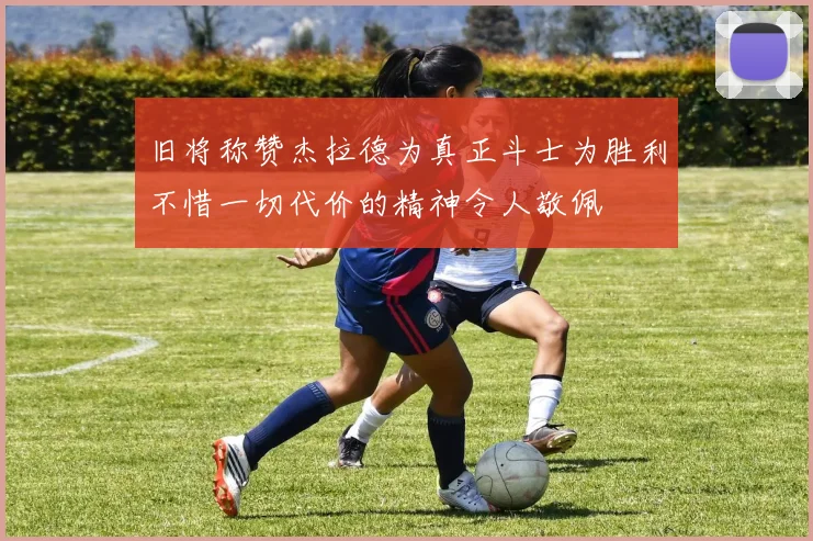 旧将称赞杰拉德为真正斗士为胜利不惜一切代价的精神令人敬佩