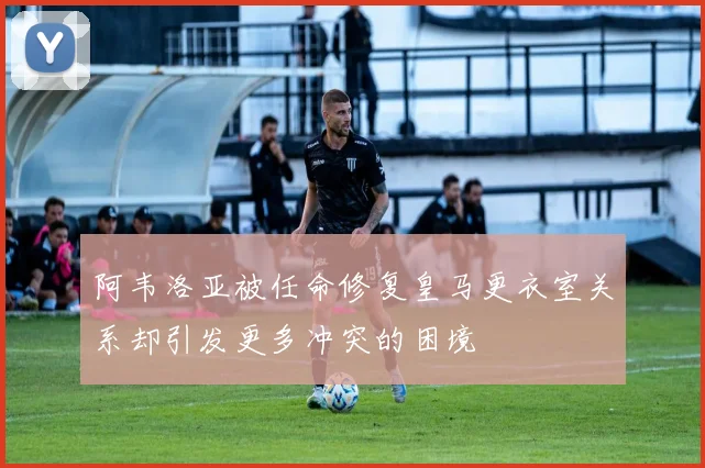 阿韦洛亚被任命修复皇马更衣室关系却引发更多冲突的困境