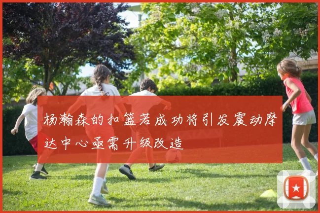 杨瀚森的扣篮若成功将引发震动摩达中心亟需升级改造