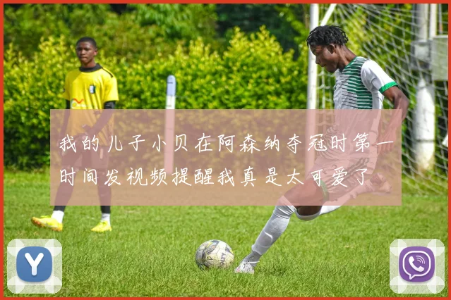 我的儿子小贝在阿森纳夺冠时第一时间发视频提醒我真是太可爱了
