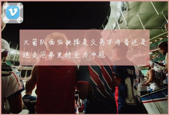 火箭队面临抉择是交易字母哥还是送走范弗里特全力冲冠