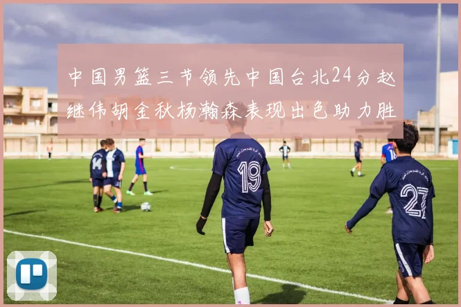 中国男篮三节领先中国台北24分赵继伟胡金秋杨瀚森表现出色助力胜利
