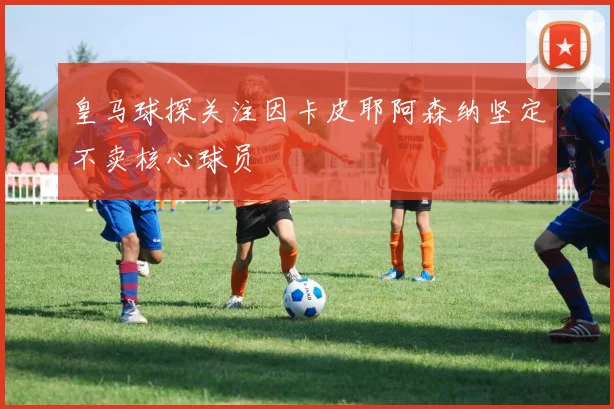 皇马球探关注因卡皮耶阿森纳坚定不卖核心球员