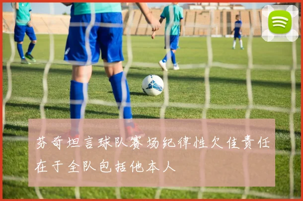 芬奇坦言球队赛场纪律性欠佳责任在于全队包括他本人