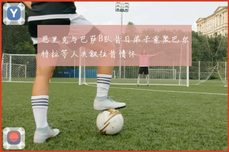 恩里克与巴萨B队昔日弟子重聚巴尔特拉等人共叙往昔情怀