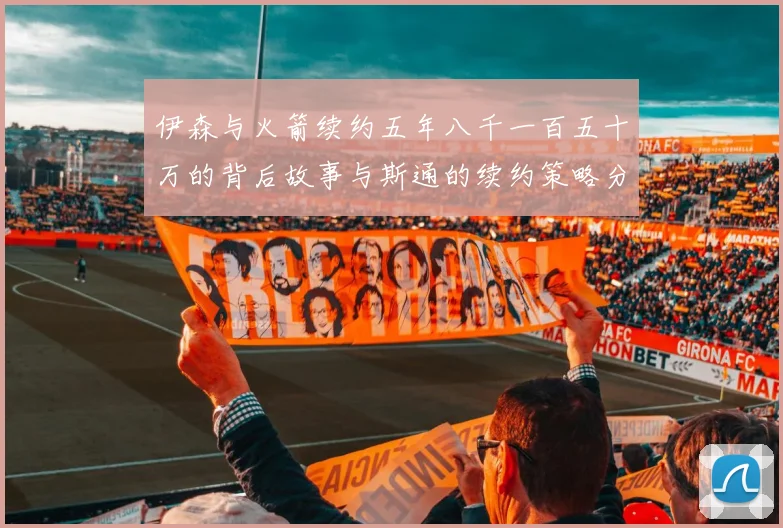 伊森与火箭续约五年八千一百五十万的背后故事与斯通的续约策略分析