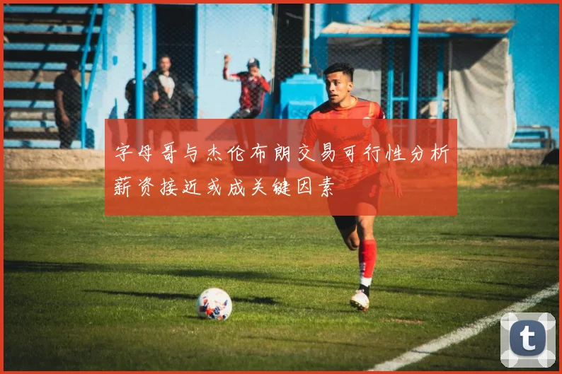 字母哥与杰伦布朗交易可行性分析薪资接近或成关键因素