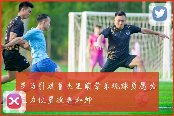 罗马引进鲁杰里前景乐观球员愿为主力位置投奔加帅