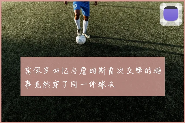 富保罗回忆与詹姆斯首次交锋的趣事竟然穿了同一件球衣