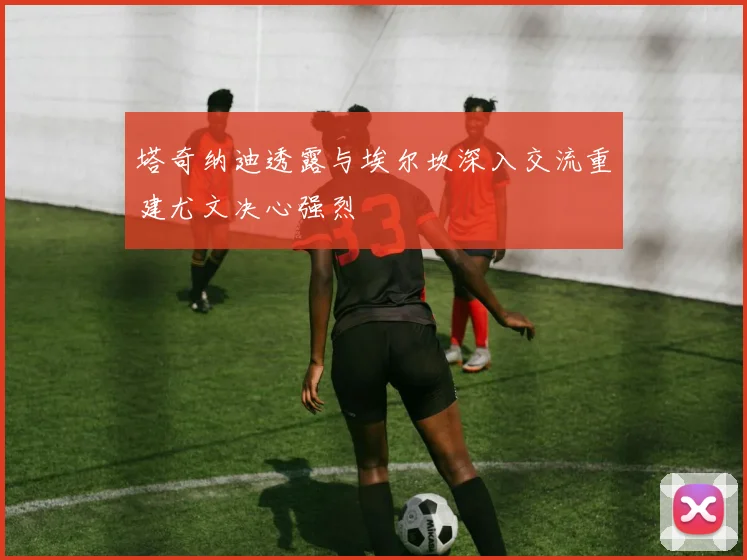 塔奇纳迪透露与埃尔坎深入交流重建尤文决心强烈