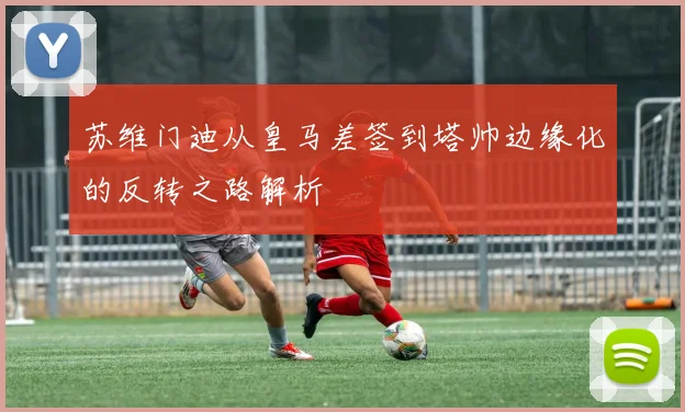 苏维门迪从皇马差签到塔帅边缘化的反转之路解析