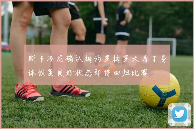 斯卡洛尼确认梅西罗梅罗大马丁身体恢复良好状态即将回归比赛