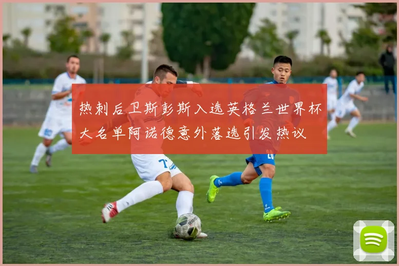 热刺后卫斯彭斯入选英格兰世界杯大名单阿诺德意外落选引发热议