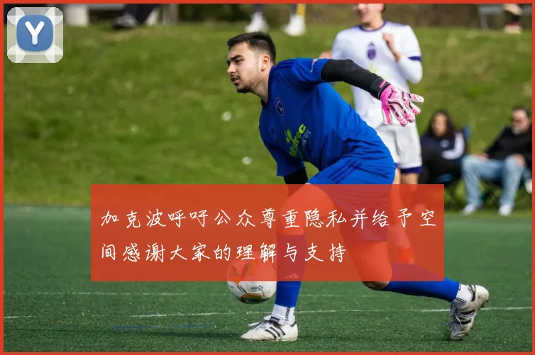 加克波呼吁公众尊重隐私并给予空间感谢大家的理解与支持