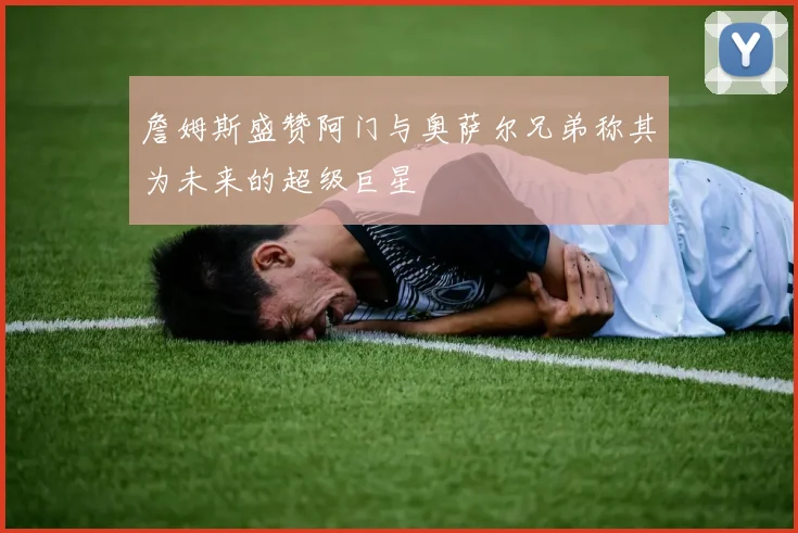 詹姆斯盛赞阿门与奥萨尔兄弟称其为未来的超级巨星