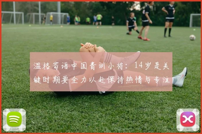 温格寄语中国青训小将：14岁是关键时期要全力以赴保持热情与专注