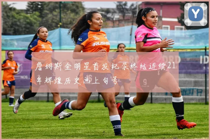 詹姆斯全明星首发纪录终结连续21年辉煌历史画上句号
